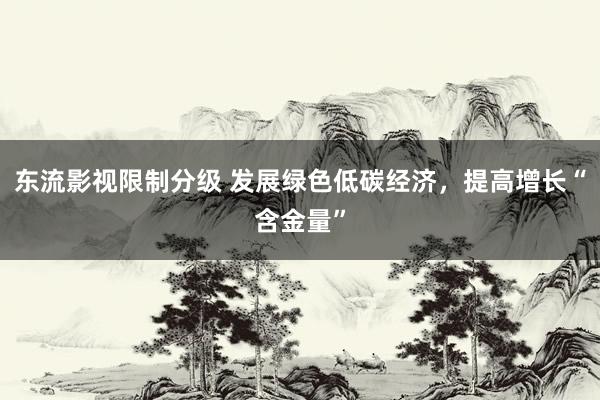 东流影视限制分级 发展绿色低碳经济，提高增长“含金量”