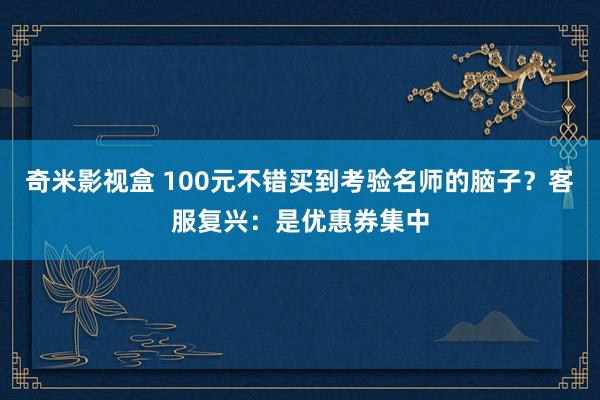 奇米影视盒 100元不错买到考验名师的脑子？客服复兴：是优惠券集中