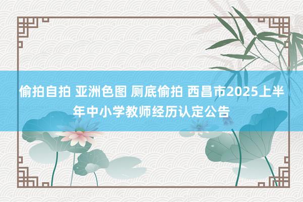 偷拍自拍 亚洲色图 厕底偷拍 西昌市2025上半年中小学教师经历认定公告