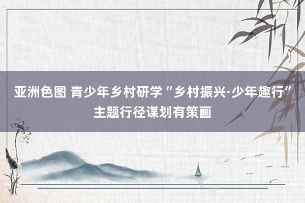 亚洲色图 青少年乡村研学“乡村振兴·少年趣行”主题行径谋划有策画