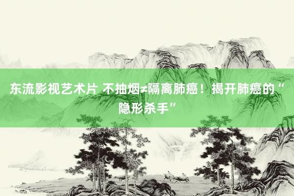 东流影视艺术片 不抽烟≠隔离肺癌！揭开肺癌的“隐形杀手”
