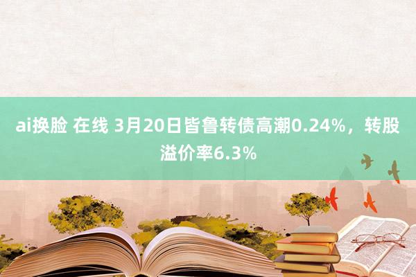 ai换脸 在线 3月20日皆鲁转债高潮0.24%，转股溢价率6.3%