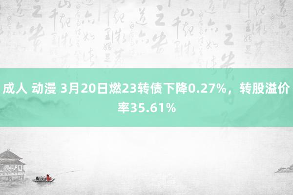 成人 动漫 3月20日燃23转债下降0.27%，转股溢价率35.61%