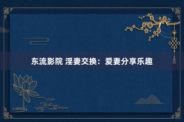 东流影院 淫妻交换：爱妻分享乐趣