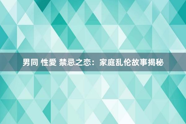 男同 性愛 禁忌之恋：家庭乱伦故事揭秘
