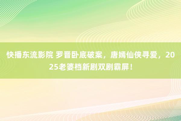快播东流影院 罗晋卧底破案，唐嫣仙侠寻爱，2025老婆档新剧双剧霸屏！