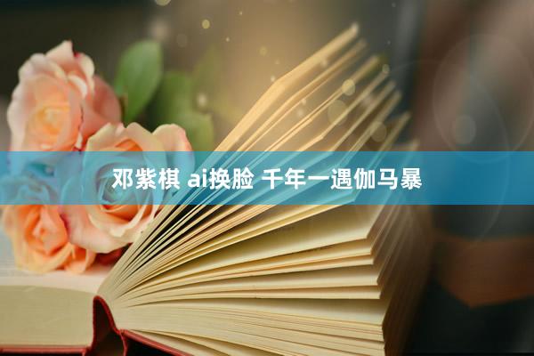 邓紫棋 ai换脸 千年一遇伽马暴