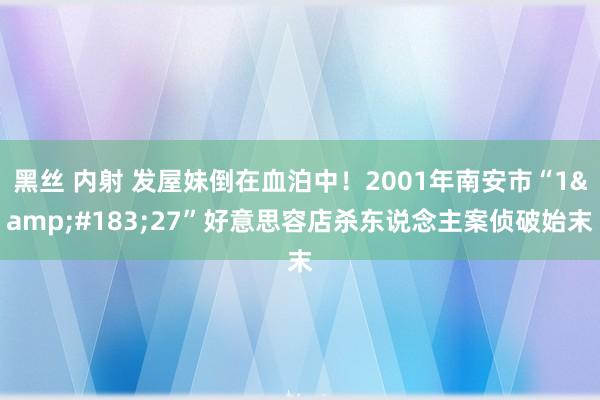 黑丝 内射 发屋妹倒在血泊中！2001年南安市“1&#183;27”好意思容店杀东说念主案侦破始末