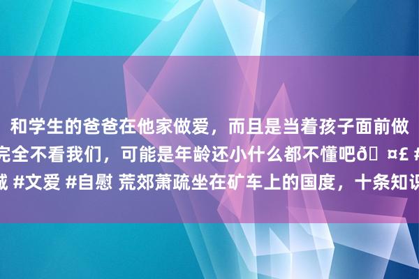 和学生的爸爸在他家做爱，而且是当着孩子面前做爱，太刺激了，孩子完全不看我们，可能是年龄还小什么都不懂吧🤣 #同城 #文爱 #自慰 荒郊萧疏坐在矿车上的国度，十条知识帮你矍铄澳大利亚的基本面