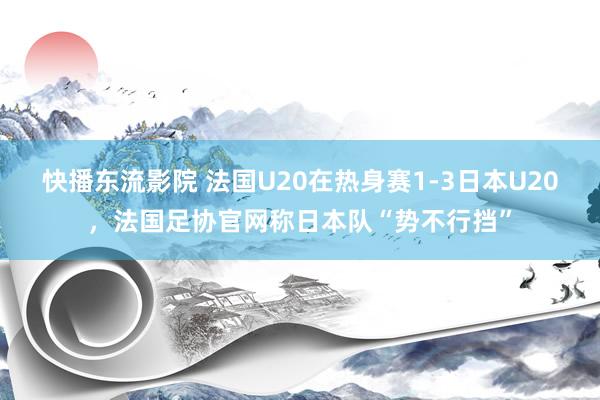 快播东流影院 法国U20在热身赛1-3日本U20，法国足协官网称日本队“势不行挡”