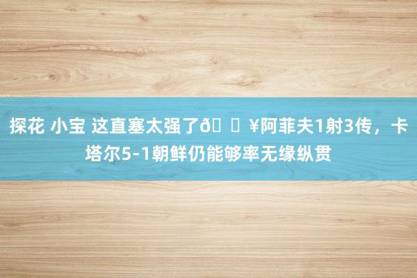 探花 小宝 这直塞太强了💥阿菲夫1射3传,卡塔尔5-1朝鲜仍能够率无缘纵贯