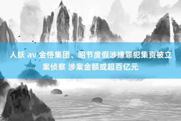 人妖 av 金恪集团、昭节度假涉嫌罪犯集资被立案侦察 涉案金额或超百亿元