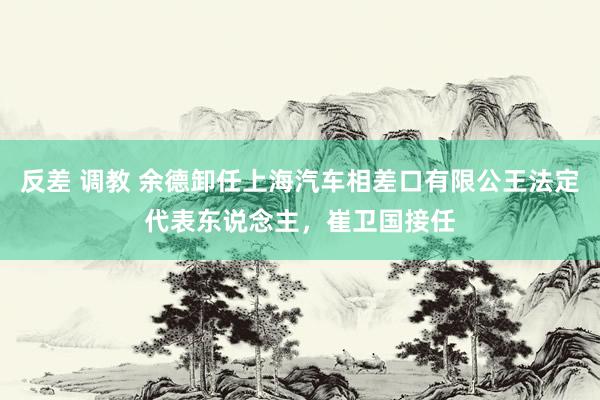 反差 调教 余德卸任上海汽车相差口有限公王法定代表东说念主，崔卫国接任