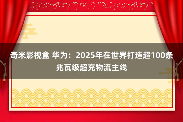 奇米影视盒 华为：2025年在世界打造超100条兆瓦级超充物流主线