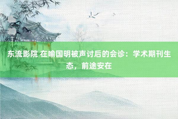 东流影院 在喻国明被声讨后的会诊：学术期刊生态，前途安在