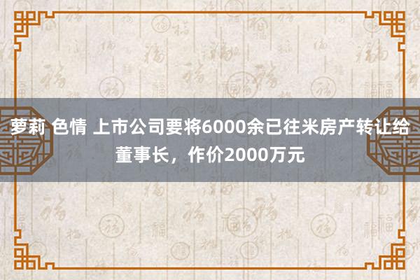 萝莉 色情 上市公司要将6000余已往米房产转让给董事长，作价2000万元