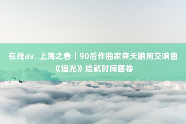 在线av. 上海之春｜90后作曲家龚天鹏用交响曲《追光》绘就时间画卷