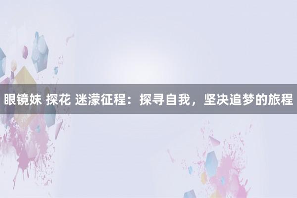 眼镜妹 探花 迷濛征程：探寻自我，坚决追梦的旅程