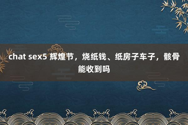 chat sex5 辉煌节，烧纸钱、纸房子车子，骸骨能收到吗
