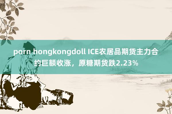 porn hongkongdoll ICE农居品期货主力合约巨额收涨，原糖期货跌2.23%