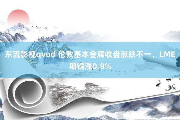 东流影视qvod 伦敦基本金属收盘涨跌不一，LME期铜涨0.8%