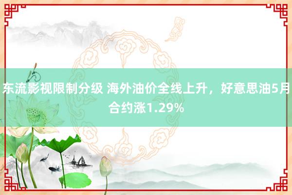 东流影视限制分级 海外油价全线上升，好意思油5月合约涨1.29%
