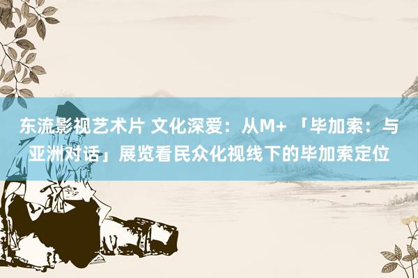 东流影视艺术片 文化深爱：从M+ 「毕加索：与亚洲对话」展览看民众化视线下的毕加索定位