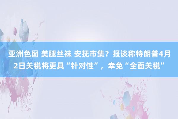 亚洲色图 美腿丝袜 安抚市集？报谈称特朗普4月2日关税将更具“针对性”，幸免“全面关税”