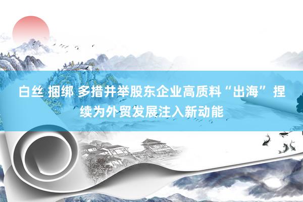 白丝 捆绑 多措并举股东企业高质料“出海” 捏续为外贸发展注入新动能