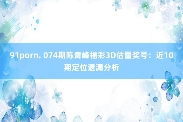 91porn. 074期陈青峰福彩3D估量奖号：近10期定位遗漏分析
