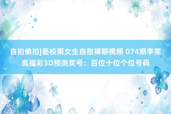 自拍偷拍]藝校兩女生自慰裸聊視頻 074期李笑岚福彩3D预测奖号：百位十位个位号码