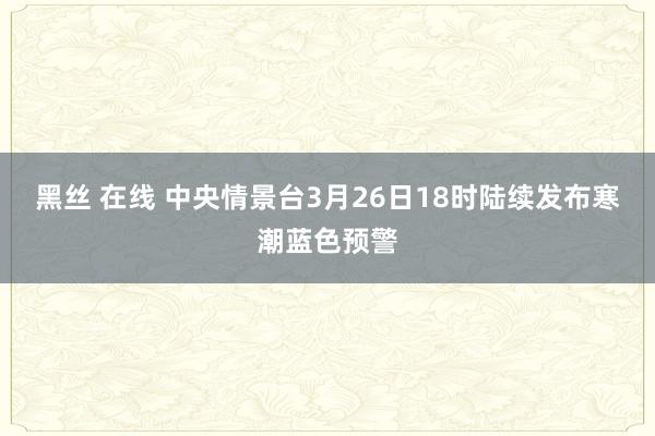 黑丝 在线 中央情景台3月26日18时陆续发布寒潮蓝色预警