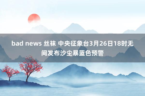 bad news 丝袜 中央征象台3月26日18时无间发布沙尘暴蓝色预警