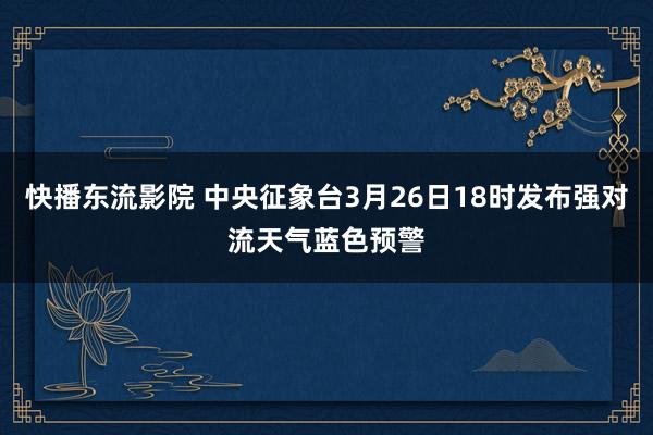 快播东流影院 中央征象台3月26日18时发布强对流天气蓝色预警