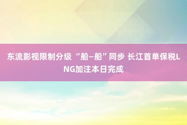 东流影视限制分级 “船—船”同步 长江首单保税LNG加注本日完成