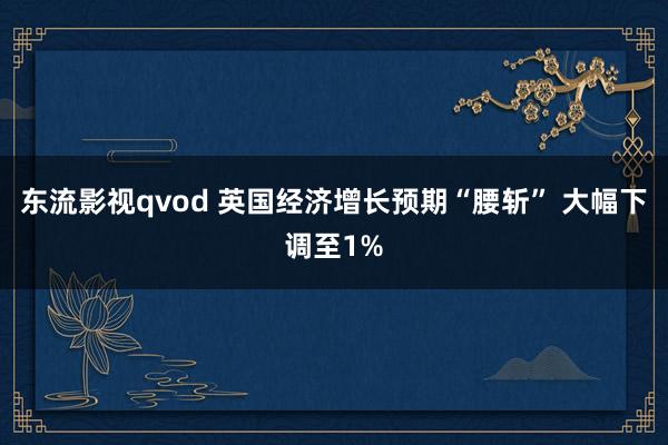 东流影视qvod 英国经济增长预期“腰斩” 大幅下调至1%