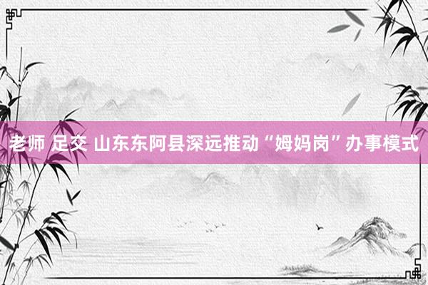 老师 足交 山东东阿县深远推动“姆妈岗”办事模式