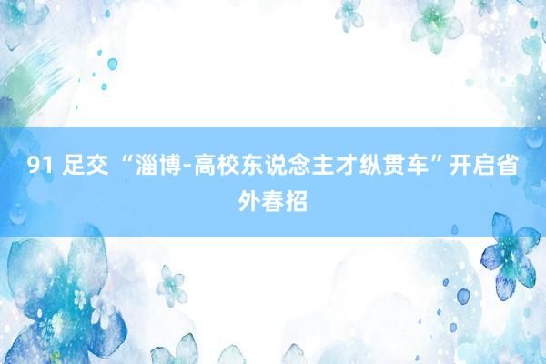 91 足交 “淄博-高校东说念主才纵贯车”开启省外春招