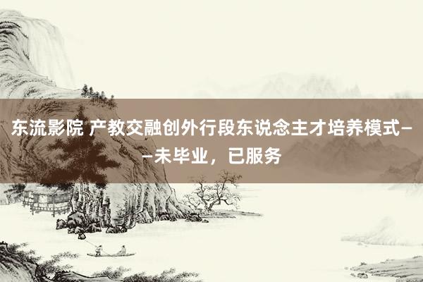 东流影院 产教交融创外行段东说念主才培养模式——未毕业，已服务