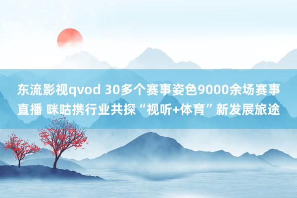 东流影视qvod 30多个赛事姿色9000余场赛事直播 咪咕携行业共探“视听+体育”新发展旅途