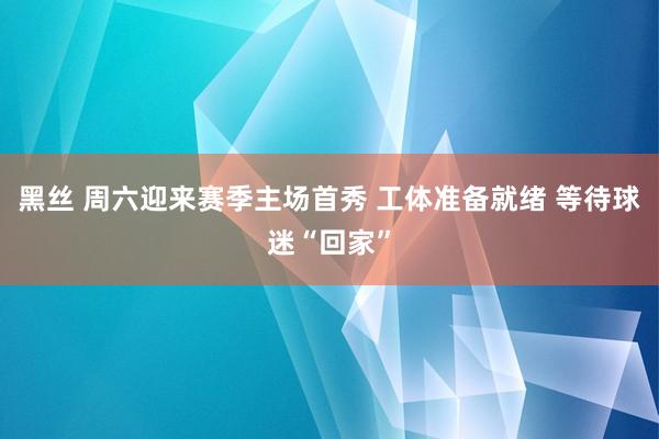黑丝 周六迎来赛季主场首秀 工体准备就绪 等待球迷“回家”