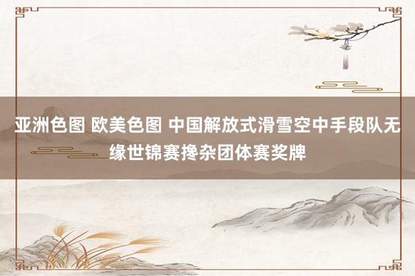 亚洲色图 欧美色图 中国解放式滑雪空中手段队无缘世锦赛搀杂团体赛奖牌