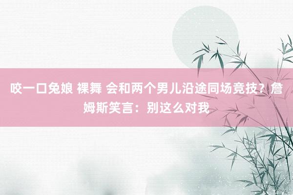 咬一口兔娘 裸舞 会和两个男儿沿途同场竞技？詹姆斯笑言：别这么对我