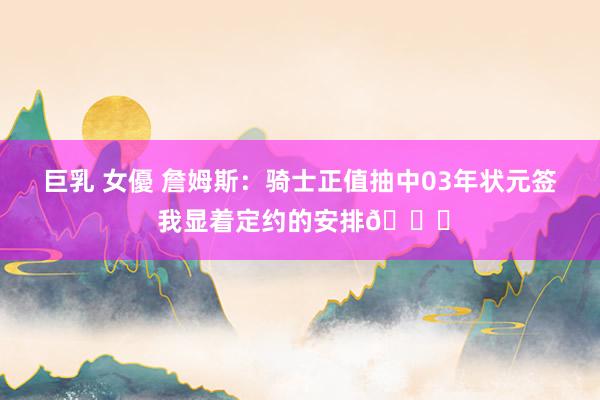 巨乳 女優 詹姆斯：骑士正值抽中03年状元签 我显着定约的安排👀