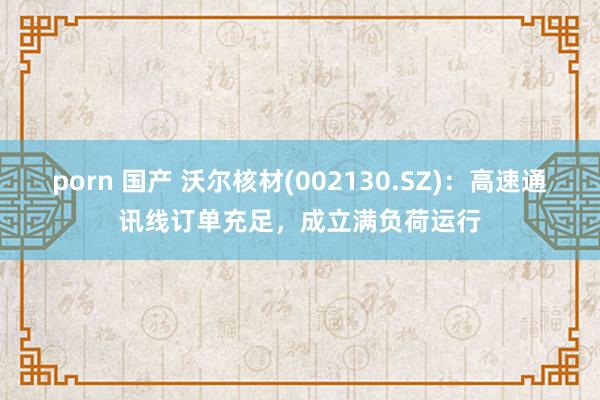 porn 国产 沃尔核材(002130.SZ)：高速通讯线订单充足，成立满负荷运行
