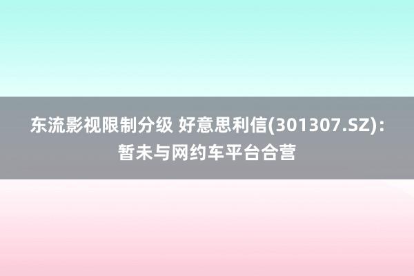 东流影视限制分级 好意思利信(301307.SZ)：暂未与网约车平台合营