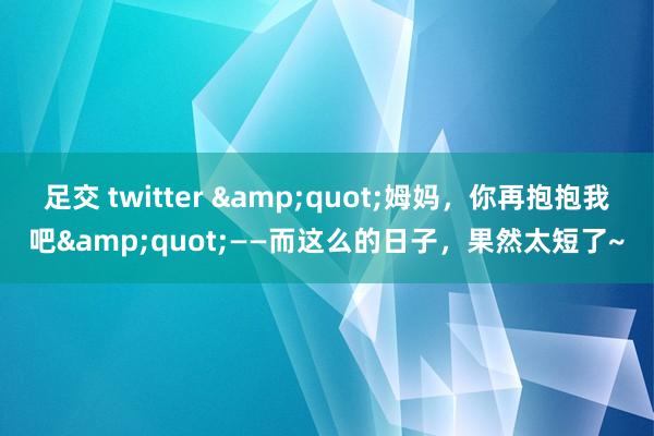 足交 twitter &quot;姆妈，你再抱抱我吧&quot;——而这么的日子，果然太短了~