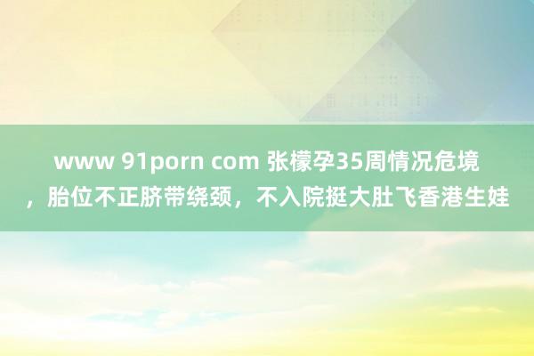 www 91porn com 张檬孕35周情况危境，胎位不正脐带绕颈，不入院挺大肚飞香港生娃
