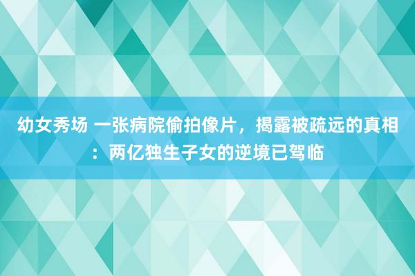 幼女秀场 一张病院偷拍像片，揭露被疏远的真相：两亿独生子女的逆境已驾临