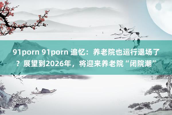 91porn 91porn 追忆：养老院也运行退场了？展望到2026年，将迎来养老院“闭院潮”